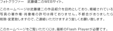 フォトグラファー 武藤健二のWEBサイト。このホームページは武藤健二の作品紹介を目的としており、掲載されている写真の著作権・肖像権の許可は得ておりません。不都合がありましたら削除・変更致しますので、ご連絡いただけますよう宜しくお願い致します。このホームページをご覧いただくには、最新のFlash Playerが必要です。